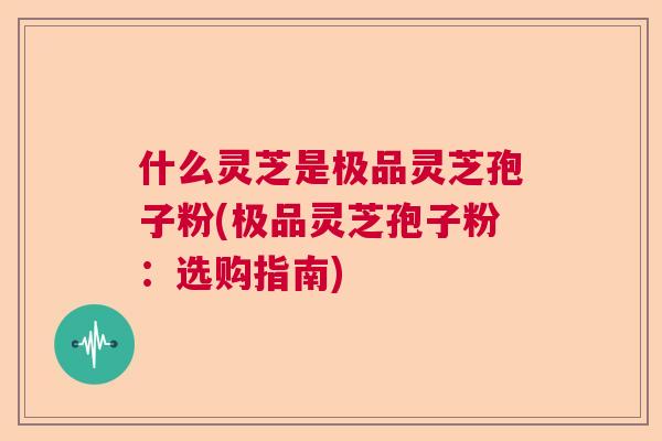 什么灵芝是极品灵芝孢子粉(极品灵芝孢子粉：选购指南)  第1张