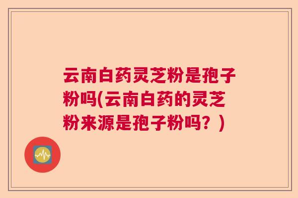 云南白药灵芝粉是孢子粉吗(云南白药的灵芝粉来源是孢子粉吗？)  第1张