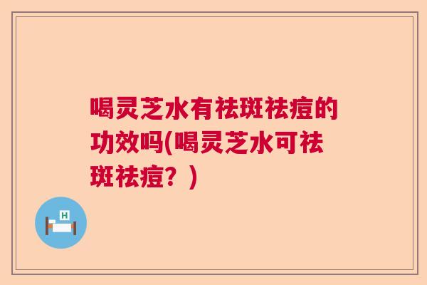 喝灵芝水有祛斑祛痘的功效吗(喝灵芝水可祛斑祛痘？)  第1张
