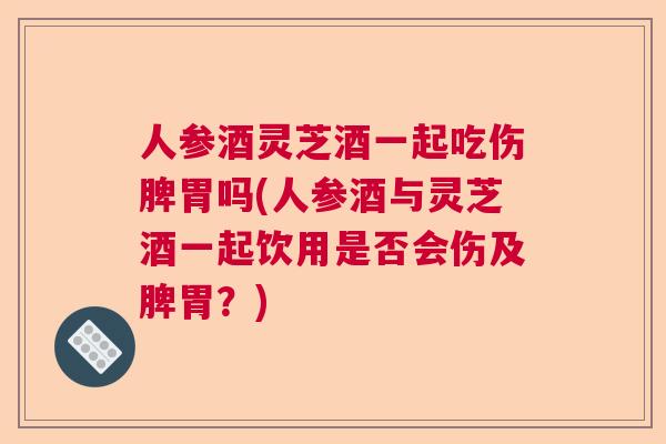 人参酒灵芝酒一起吃伤脾胃吗(人参酒与灵芝酒一起饮用是否会伤及脾胃？)  第1张