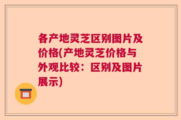 各产地灵芝区别图片及价格(产地灵芝价格与外观比较：区别及图片展示)  第1张