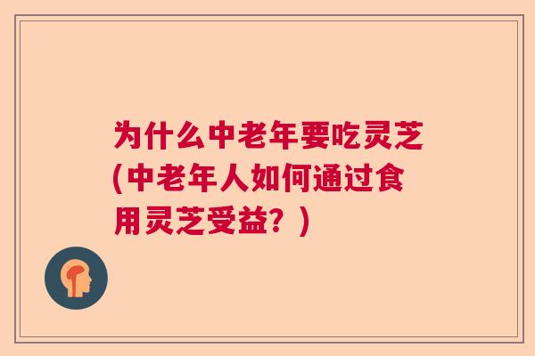 为什么中老年要吃灵芝(中老年人如何通过食用灵芝受益？)  第1张