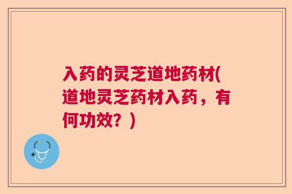 入药的灵芝道地药材(道地灵芝药材入药，有何功效？)  第1张