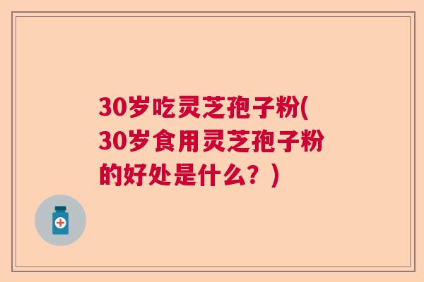 30岁吃灵芝孢子粉(30岁食用灵芝孢子粉的好处是什么？)  第1张