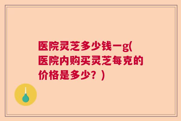 医院灵芝多少钱一g(医院内购买灵芝每克的价格是多少？)  第1张