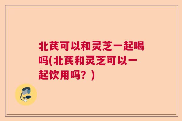 北芪可以和灵芝一起喝吗(北芪和灵芝可以一起饮用吗？)  第1张
