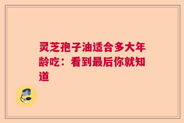 灵芝孢子油适合多大年龄吃：看到最后你就知道  第1张