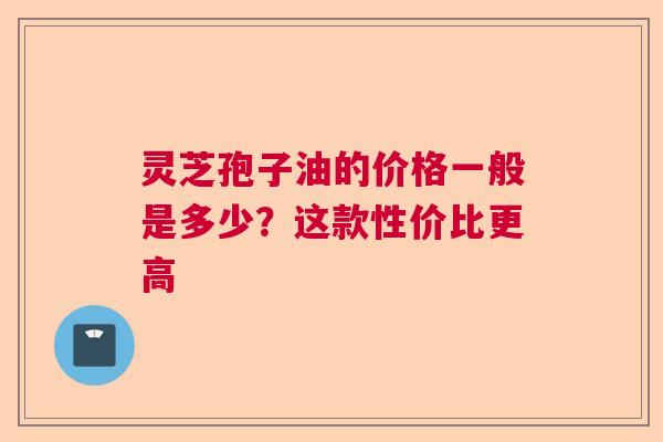 灵芝孢子油的价格一般是多少？这款性价比更高  第1张