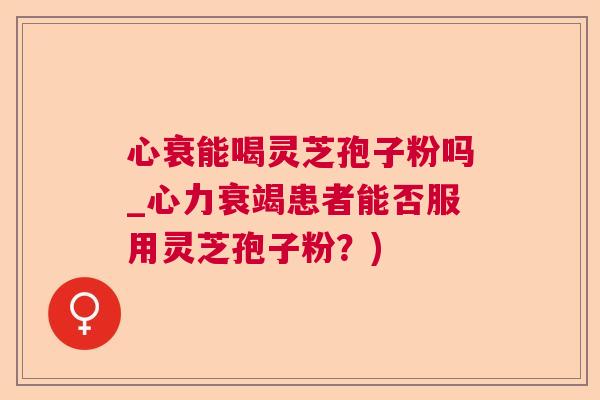 心衰能喝灵芝孢子粉吗_心力衰竭患者能否服用灵芝孢子粉？)  第1张