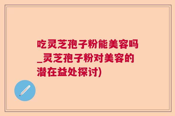 吃灵芝孢子粉能美容吗_灵芝孢子粉对美容的潜在益处探讨)  第1张
