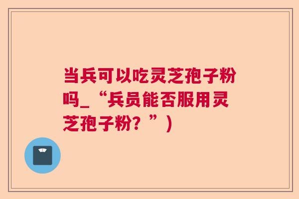 当兵可以吃灵芝孢子粉吗_“兵员能否服用灵芝孢子粉？”)  第1张
