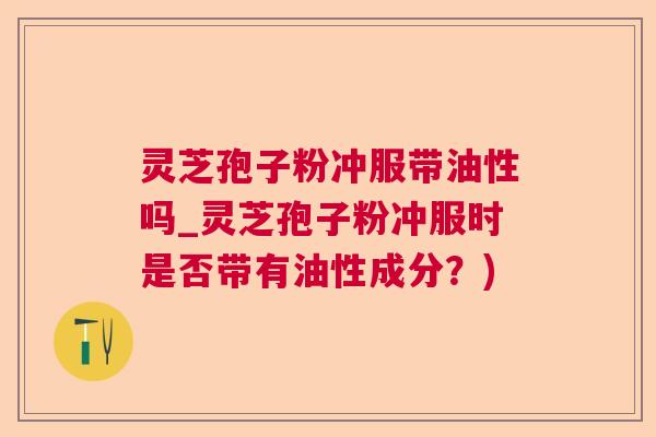 灵芝孢子粉冲服带油性吗_灵芝孢子粉冲服时是否带有油性成分？)  第1张