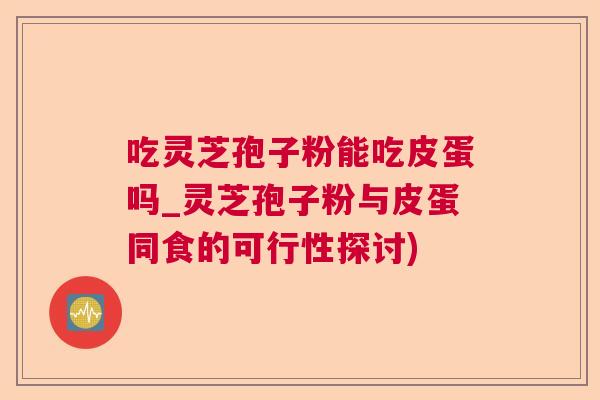 吃灵芝孢子粉能吃皮蛋吗_灵芝孢子粉与皮蛋同食的可行性探讨)  第1张