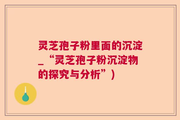 灵芝孢子粉里面的沉淀_“灵芝孢子粉沉淀物的探究与分析”)  第1张