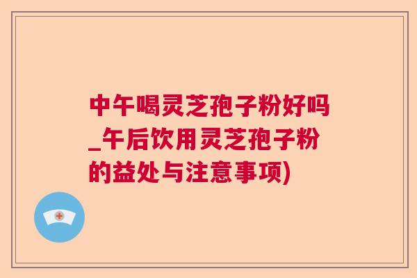 中午喝灵芝孢子粉好吗_午后饮用灵芝孢子粉的益处与注意事项)  第1张