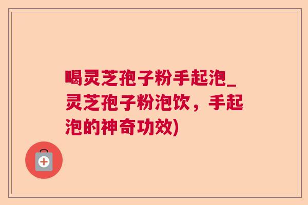 喝灵芝孢子粉手起泡_灵芝孢子粉泡饮，手起泡的神奇功效)  第1张