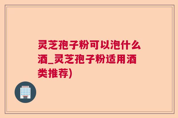 灵芝孢子粉可以泡什么酒_灵芝孢子粉适用酒类推荐)  第1张