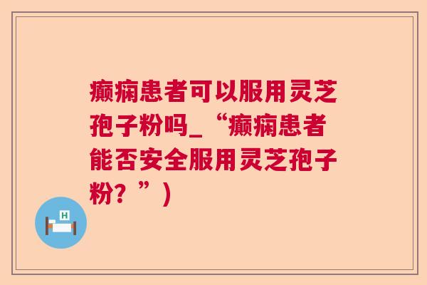 癫痫患者可以服用灵芝孢子粉吗_“癫痫患者能否安全服用灵芝孢子粉？”)  第1张