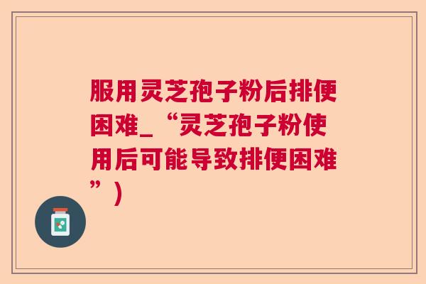 服用灵芝孢子粉后排便困难_“灵芝孢子粉使用后可能导致排便困难”)  第1张