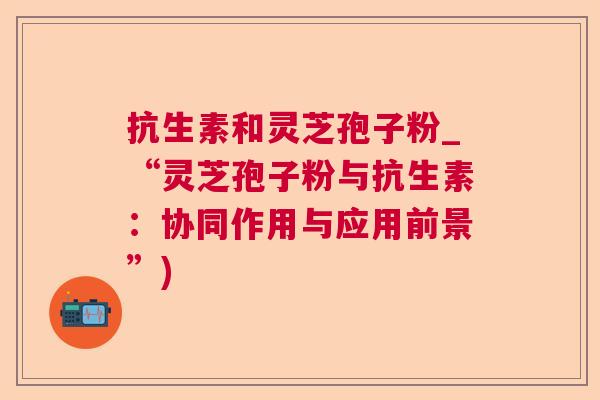 抗生素和灵芝孢子粉_“灵芝孢子粉与抗生素：协同作用与应用前景”)  第1张