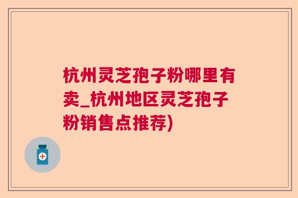 杭州灵芝孢子粉哪里有卖_杭州地区灵芝孢子粉销售点推荐)  第1张