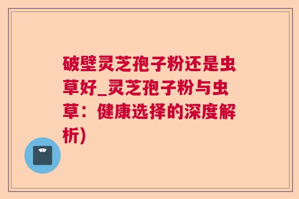 破壁灵芝孢子粉还是虫草好_灵芝孢子粉与虫草：健康选择的深度解析)  第1张
