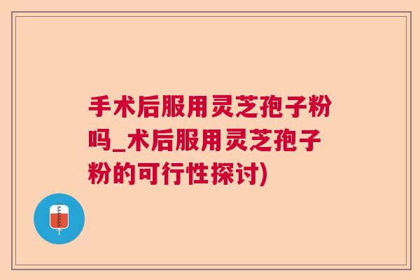 手术后服用灵芝孢子粉吗_术后服用灵芝孢子粉的可行性探讨)  第1张