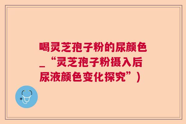 喝灵芝孢子粉的尿颜色_“灵芝孢子粉摄入后尿液颜色变化探究”)  第1张