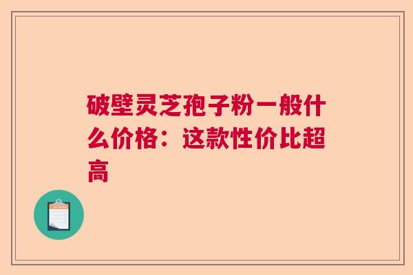 破壁灵芝孢子粉一般什么价格：这款性价比超高  第1张