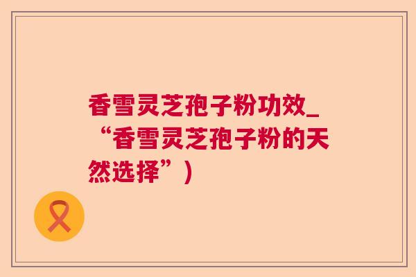 香雪灵芝孢子粉功效_“香雪灵芝孢子粉的天然选择”)  第1张
