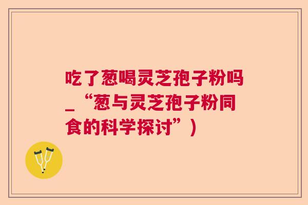 吃了葱喝灵芝孢子粉吗_“葱与灵芝孢子粉同食的科学探讨”)  第1张