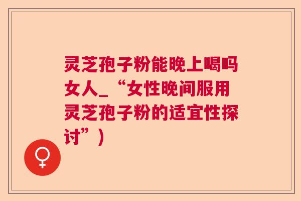 灵芝孢子粉能晚上喝吗女人_“女性晚间服用灵芝孢子粉的适宜性探讨”)  第1张