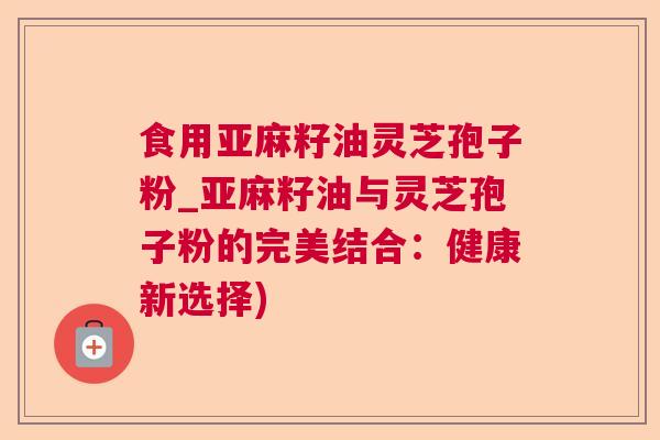 食用亚麻籽油灵芝孢子粉_亚麻籽油与灵芝孢子粉的完美结合：健康新选择)  第1张