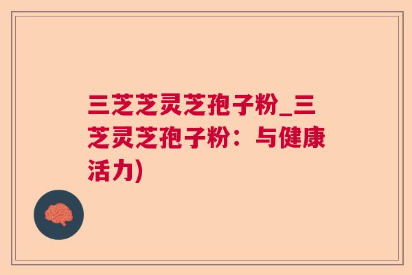 三芝芝灵芝孢子粉_三芝灵芝孢子粉：与健康活力)  第1张