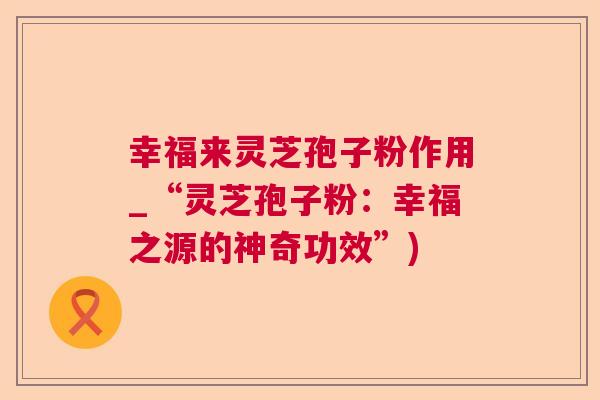 幸福来灵芝孢子粉作用_“灵芝孢子粉：幸福之源的神奇功效”)  第1张