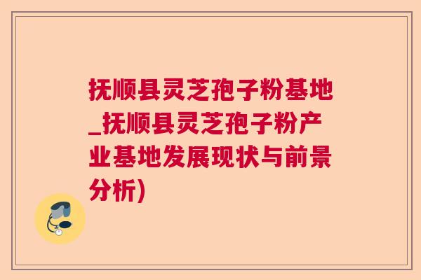 抚顺县灵芝孢子粉基地_抚顺县灵芝孢子粉产业基地发展现状与前景分析)  第1张