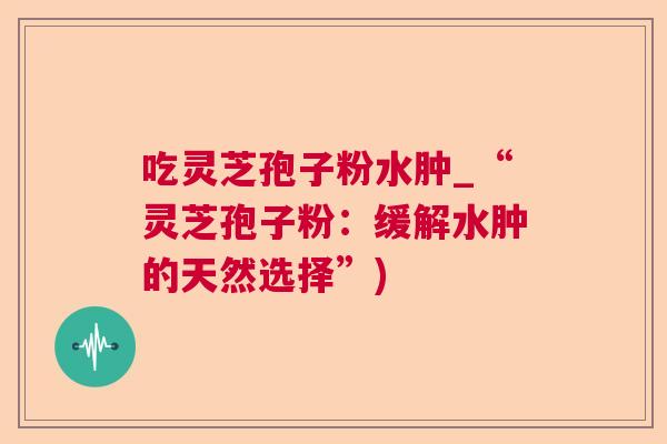 吃灵芝孢子粉水肿_“灵芝孢子粉：缓解水肿的天然选择”)  第1张