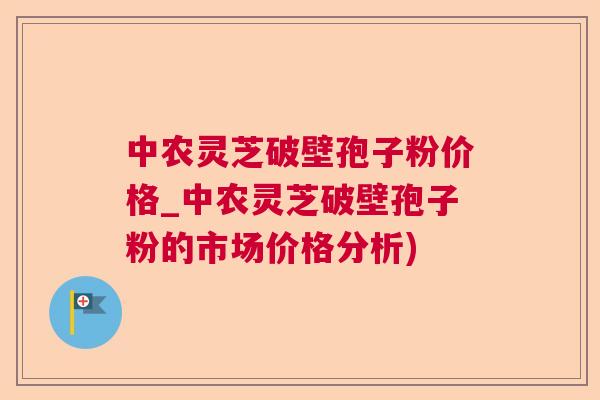 中农灵芝破壁孢子粉价格_中农灵芝破壁孢子粉的市场价格分析)  第1张