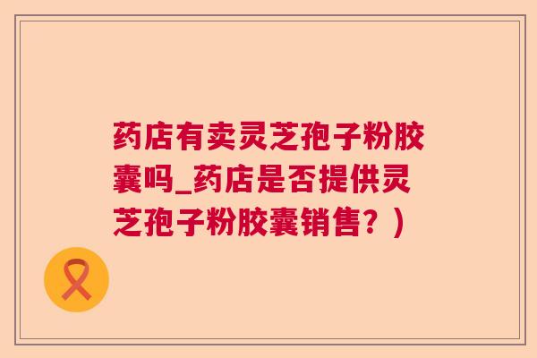 药店有卖灵芝孢子粉胶囊吗_药店是否提供灵芝孢子粉胶囊销售？)  第1张