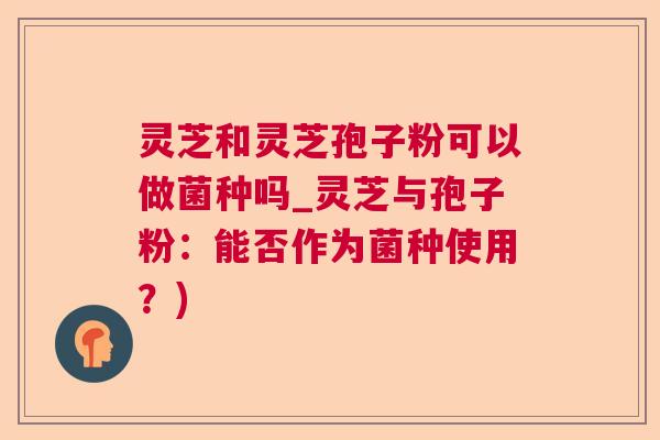 灵芝和灵芝孢子粉可以做菌种吗_灵芝与孢子粉：能否作为菌种使用？)  第1张