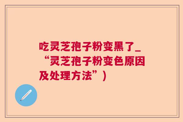 吃灵芝孢子粉变黑了_“灵芝孢子粉变色原因及处理方法”)  第1张