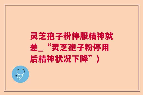 灵芝孢子粉停服精神就差_“灵芝孢子粉停用后精神状况下降”)  第1张