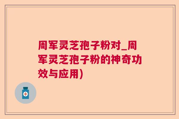 周军灵芝孢子粉对_周军灵芝孢子粉的神奇功效与应用)  第1张