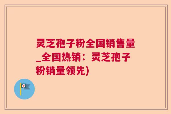 灵芝孢子粉全国销售量_全国热销：灵芝孢子粉销量领先)  第1张