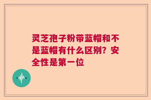 灵芝孢子粉带蓝帽和不是蓝帽有什么区别？安全性是第一位  第1张