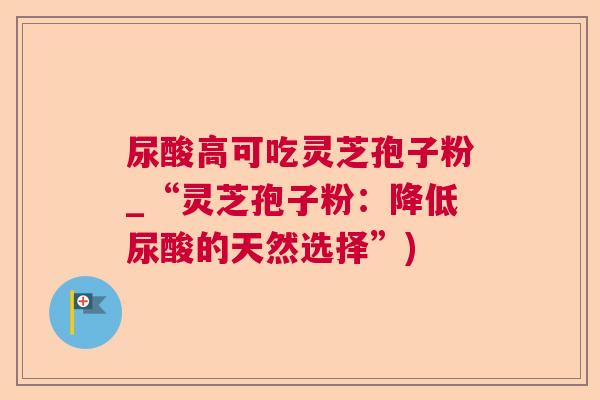 尿酸高可吃灵芝孢子粉_“灵芝孢子粉：降低尿酸的天然选择”)  第1张