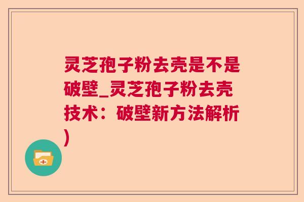 灵芝孢子粉去壳是不是破壁_灵芝孢子粉去壳技术：破壁新方法解析)  第1张