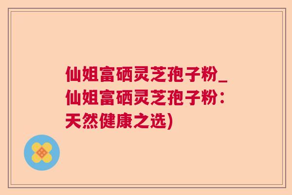 仙姐富硒灵芝孢子粉_仙姐富硒灵芝孢子粉：天然健康之选)  第1张