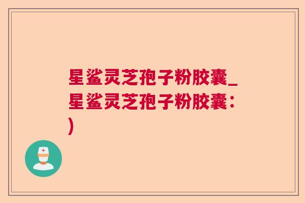 星鲨灵芝孢子粉胶囊_星鲨灵芝孢子粉胶囊：)  第1张