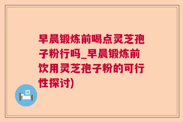早晨锻炼前喝点灵芝孢子粉行吗_早晨锻炼前饮用灵芝孢子粉的可行性探讨)  第1张